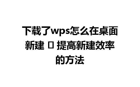 下载了wps怎么在桌面新建 ✨ 提高新建效率的方法