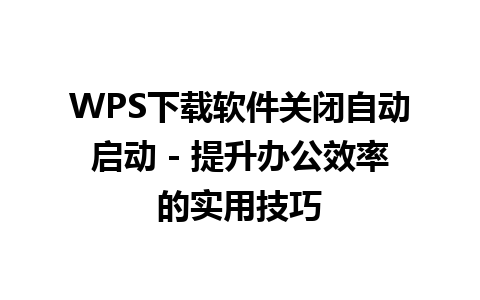  WPS下载软件关闭自动启动 - 提升办公效率的实用技巧

