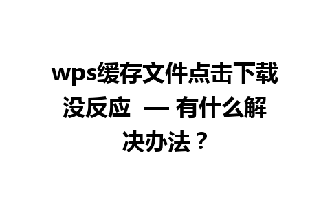 wps缓存文件点击下载没反应  — 有什么解决办法？