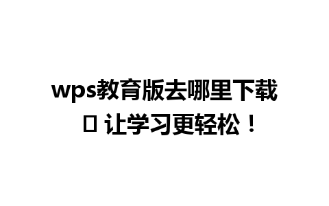 wps教育版去哪里下载 ✨ 让学习更轻松！